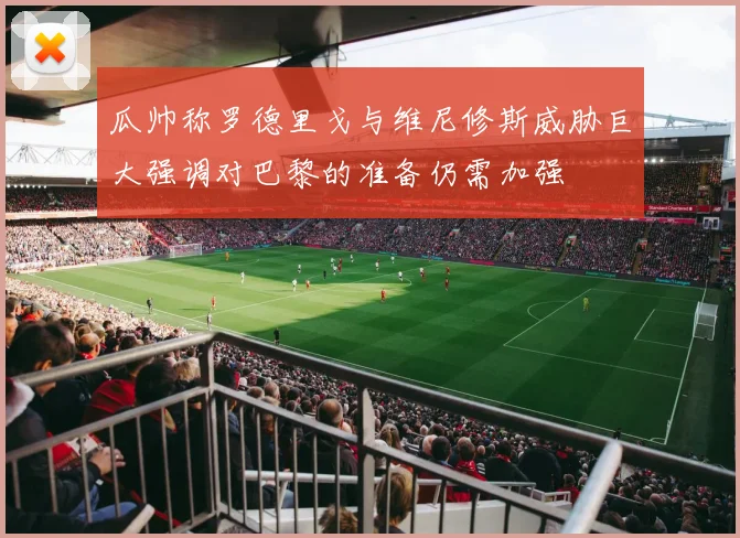 瓜帅称罗德里戈与维尼修斯威胁巨大强调对巴黎的准备仍需加强