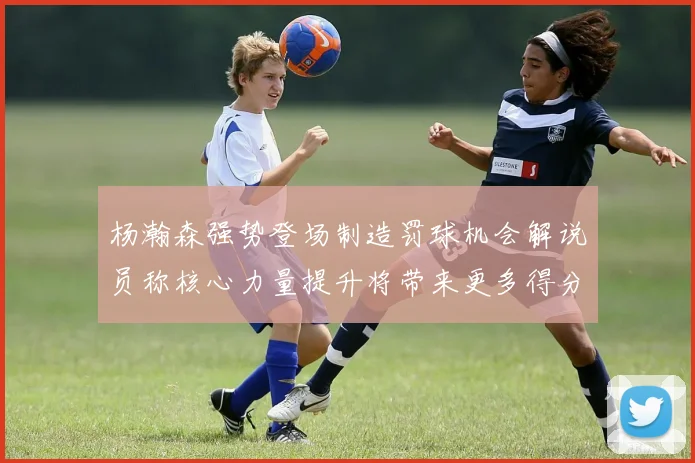 杨瀚森强势登场制造罚球机会解说员称核心力量提升将带来更多得分可能