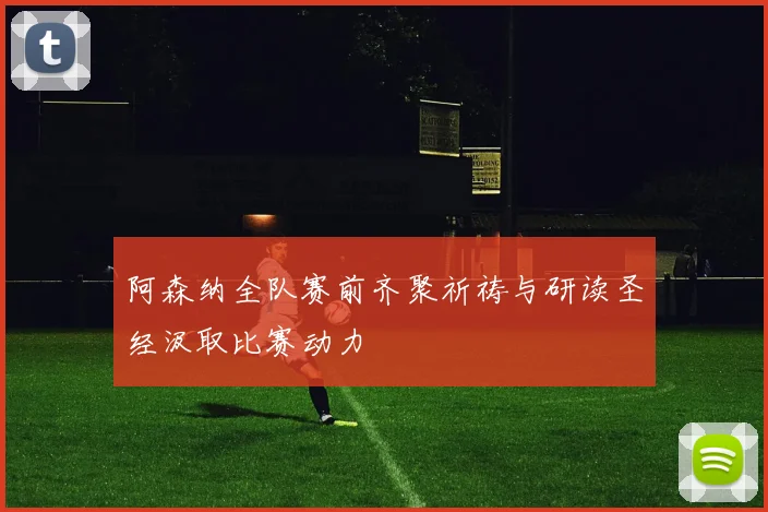 阿森纳全队赛前齐聚祈祷与研读圣经汲取比赛动力