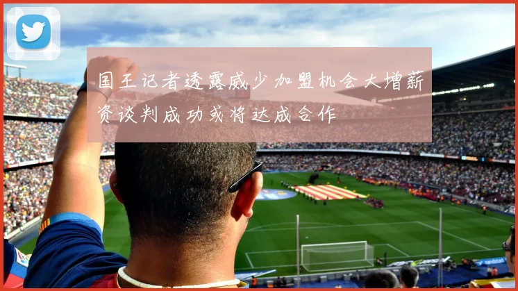 国王记者透露威少加盟机会大增薪资谈判成功或将达成合作