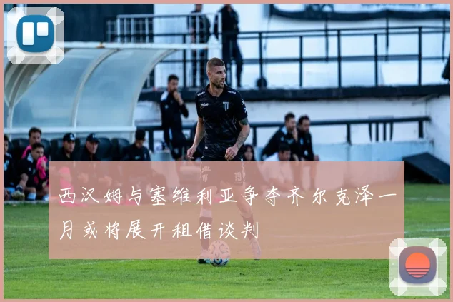 西汉姆与塞维利亚争夺齐尔克泽一月或将展开租借谈判