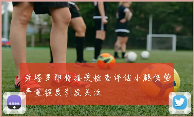 劳塔罗即将接受检查评估小腿伤势严重程度引发关注