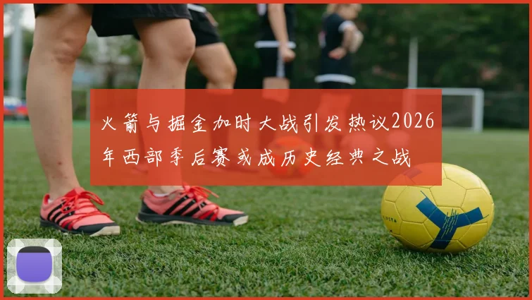 火箭与掘金加时大战引发热议2026年西部季后赛或成历史经典之战