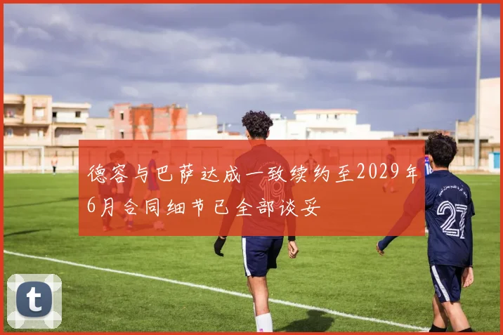 德容与巴萨达成一致续约至2029年6月合同细节已全部谈妥