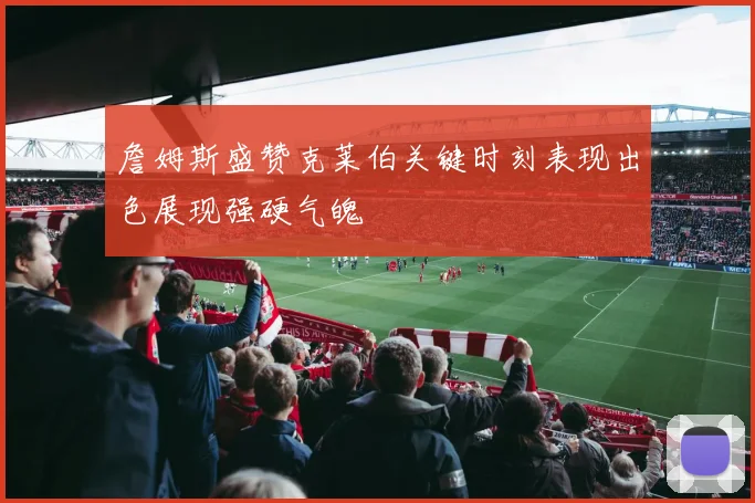 詹姆斯盛赞克莱伯关键时刻表现出色展现强硬气魄
