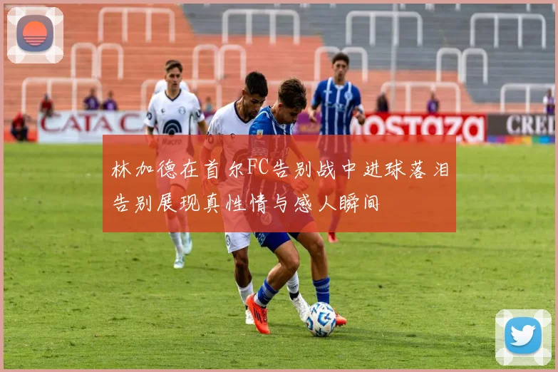 林加德在首尔FC告别战中进球落泪告别展现真性情与感人瞬间