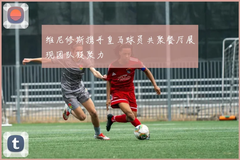 维尼修斯携手皇马球员共聚餐厅展现团队凝聚力