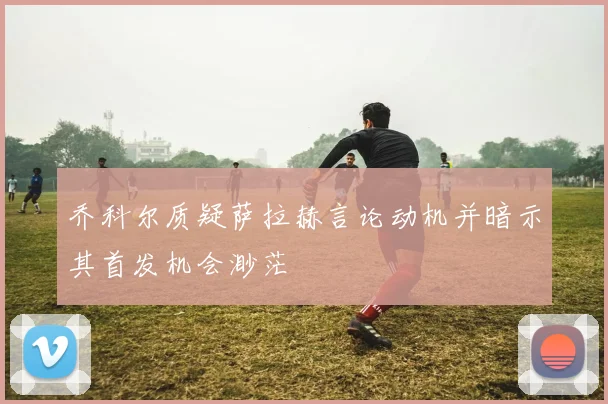 乔科尔质疑萨拉赫言论动机并暗示其首发机会渺茫