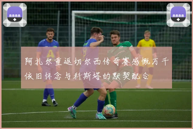 阿扎尔重返切尔西传奇赛感慨万千依旧怀念与科斯塔的默契配合