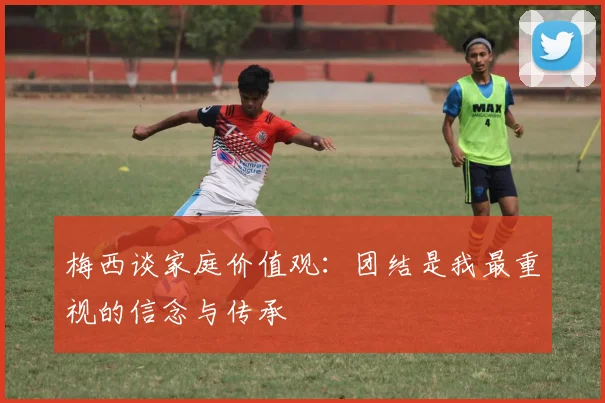 梅西谈家庭价值观：团结是我最重视的信念与传承