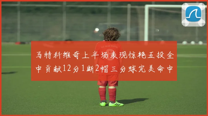 马特科维奇上半场表现惊艳五投全中贡献12分1断2帽三分球完美命中