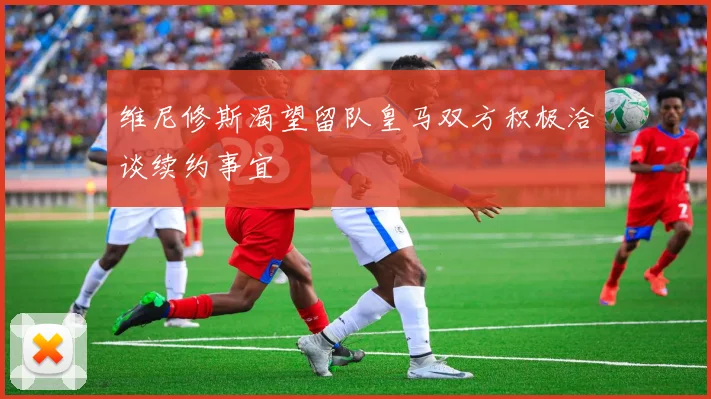 维尼修斯渴望留队皇马双方积极洽谈续约事宜