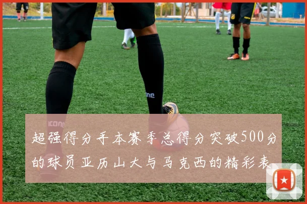 超强得分手本赛季总得分突破500分的球员亚历山大与马克西的精彩表现分析