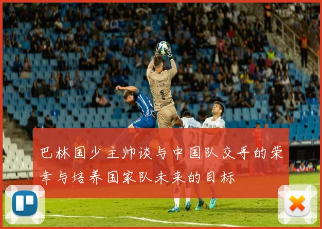 巴林国少主帅谈与中国队交手的荣幸与培养国家队未来的目标