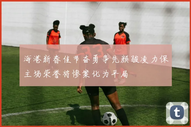 海港新春佳节奋勇争先颜骏凌力保主场荣誉将惨案化为平局