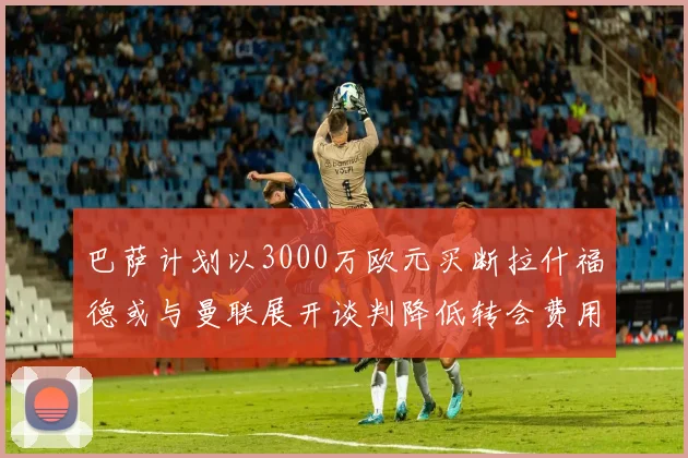 巴萨计划以3000万欧元买断拉什福德或与曼联展开谈判降低转会费用
